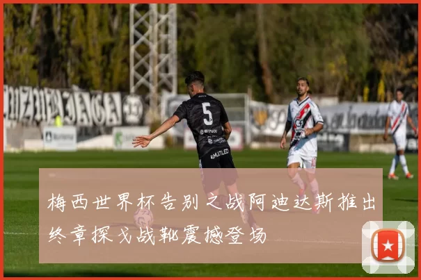 梅西世界杯告别之战阿迪达斯推出终章探戈战靴震撼登场