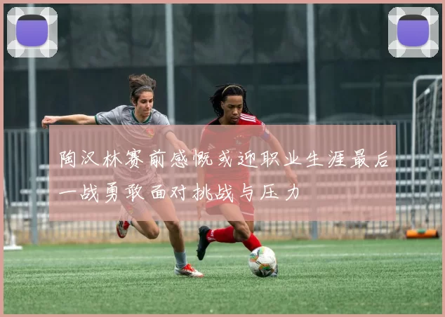 陶汉林赛前感慨或迎职业生涯最后一战勇敢面对挑战与压力
