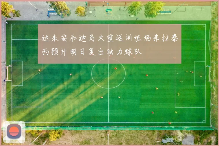 达米安和迪乌夫重返训练场弗拉泰西预计明日复出助力球队
