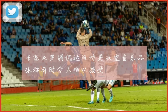 卡塞米罗调侃达洛特更衣室音乐品味称有时令人难以接受