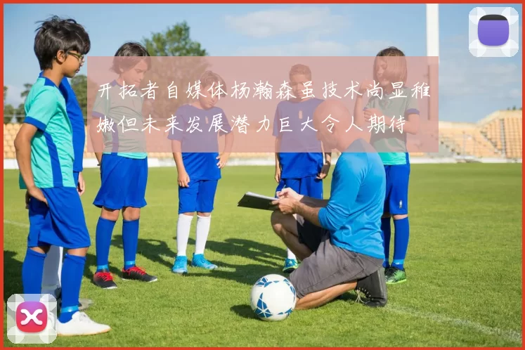 开拓者自媒体杨瀚森虽技术尚显稚嫩但未来发展潜力巨大令人期待