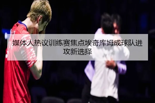 媒体人热议训练赛焦点埃奇库姆成球队进攻新选择